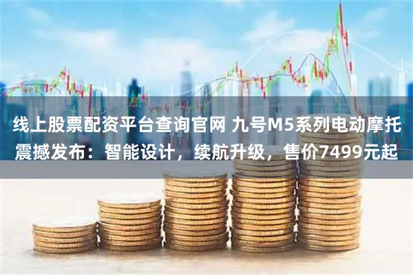 线上股票配资平台查询官网 九号M5系列电动摩托震撼发布：智能设计，续航升级，售价7499元起