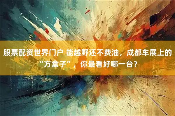 股票配资世界门户 能越野还不费油，成都车展上的“方盒子”，你最看好哪一台？