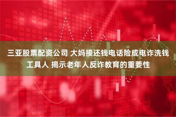 三亚股票配资公司 大妈接还钱电话险成电诈洗钱工具人 揭示老年人反诈教育的重要性