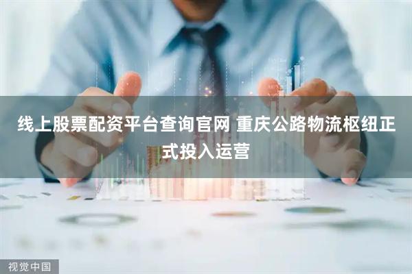 线上股票配资平台查询官网 重庆公路物流枢纽正式投入运营