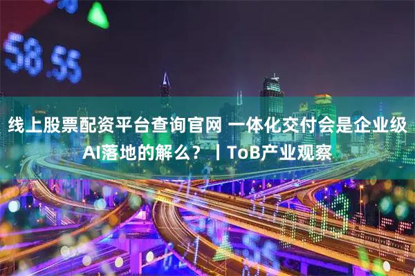 线上股票配资平台查询官网 一体化交付会是企业级AI落地的解么？丨ToB产业观察