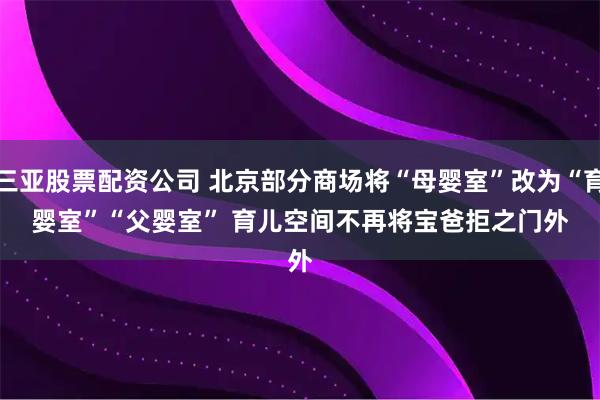 三亚股票配资公司 北京部分商场将“母婴室”改为“育婴室”“父婴室” 育儿空间不再将宝爸拒之门外