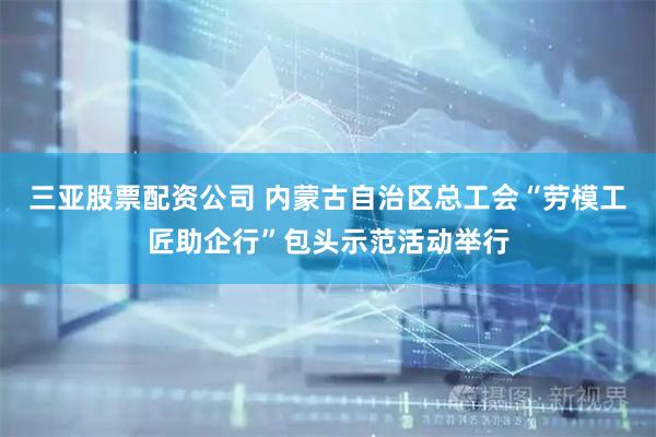三亚股票配资公司 内蒙古自治区总工会“劳模工匠助企行”包头示范活动举行