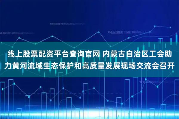 线上股票配资平台查询官网 内蒙古自治区工会助力黄河流域生态保护和高质量发展现场交流会召开
