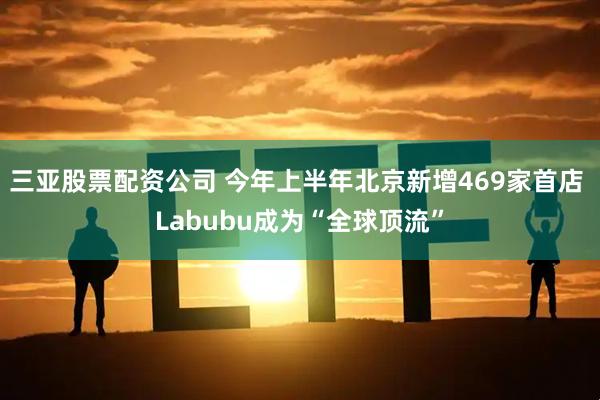 三亚股票配资公司 今年上半年北京新增469家首店 Labubu成为“全球顶流”