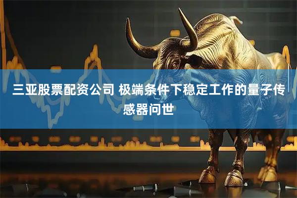 三亚股票配资公司 极端条件下稳定工作的量子传感器问世