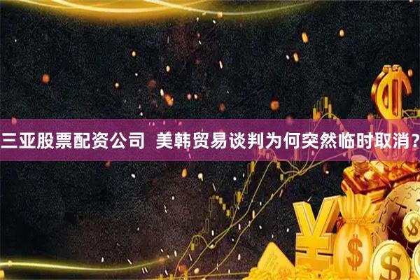 三亚股票配资公司  美韩贸易谈判为何突然临时取消？