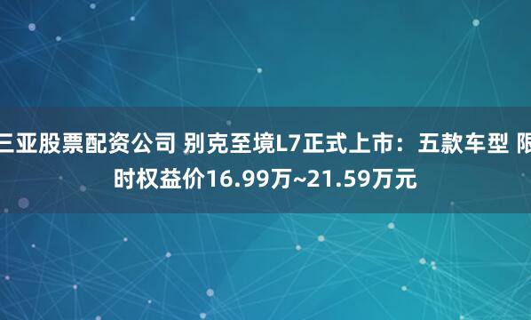 三亚股票配资公司 别克至境L7正式上市：五款车型 限时权益价16.99万~21.59万元