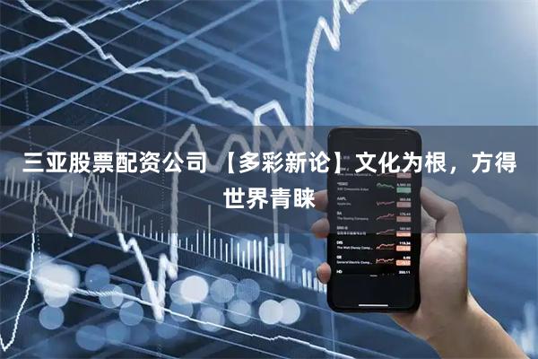 三亚股票配资公司 【多彩新论】文化为根，方得世界青睐