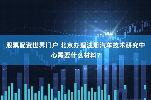 股票配资世界门户 北京办理注册汽车技术研究中心需要什么材料?