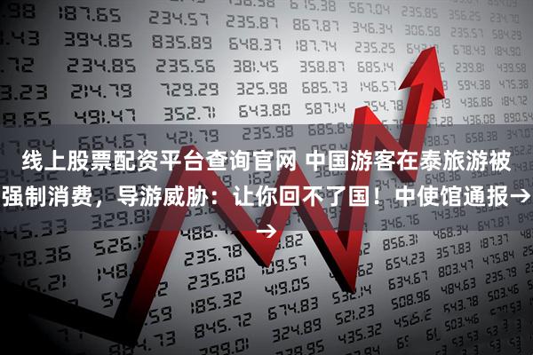 线上股票配资平台查询官网 中国游客在泰旅游被强制消费，导游威胁：让你回不了国！中使馆通报→