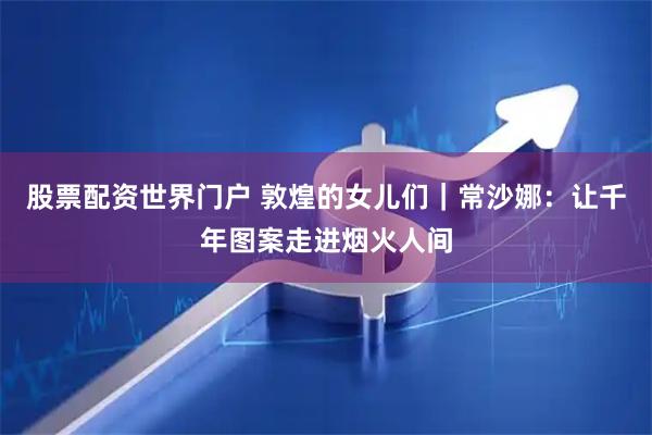 股票配资世界门户 敦煌的女儿们｜常沙娜：让千年图案走进烟火人间