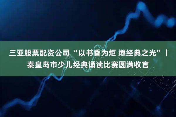 三亚股票配资公司 “以书香为炬 燃经典之光”丨秦皇岛市少儿经典诵读比赛圆满收官
