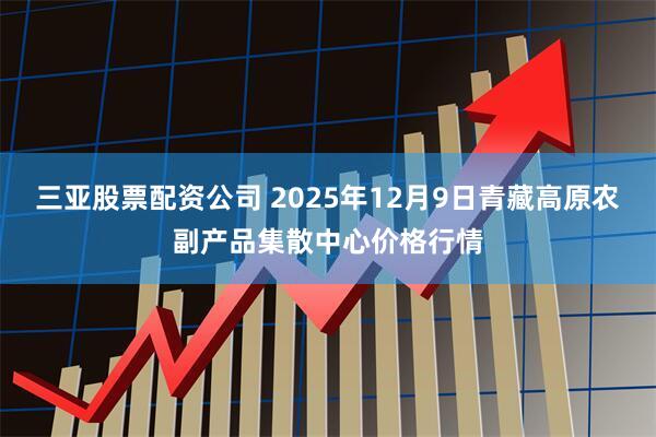 三亚股票配资公司 2025年12月9日青藏高原农副产品集散中心价格行情