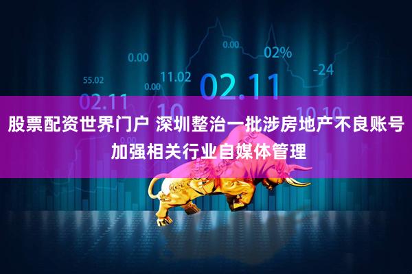 股票配资世界门户 深圳整治一批涉房地产不良账号 加强相关行业自媒体管理