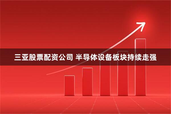 三亚股票配资公司 半导体设备板块持续走强