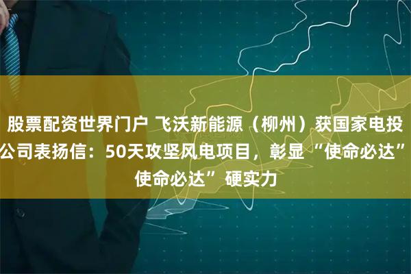 股票配资世界门户 飞沃新能源（柳州）获国家电投滇东分公司表扬信：50天攻坚风电项目，彰显 “使命必达” 硬实力