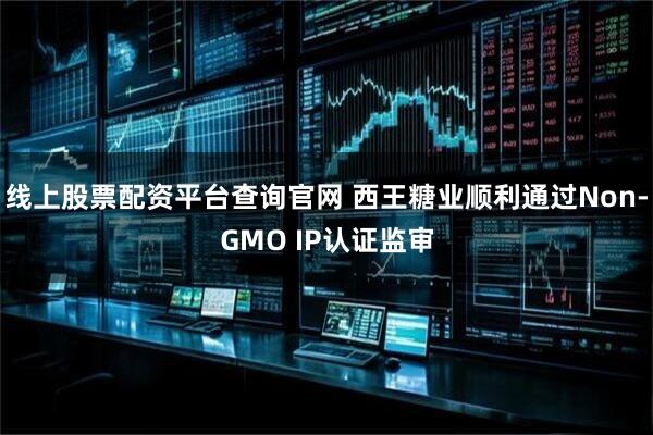 线上股票配资平台查询官网 西王糖业顺利通过Non-GMO IP认证监审