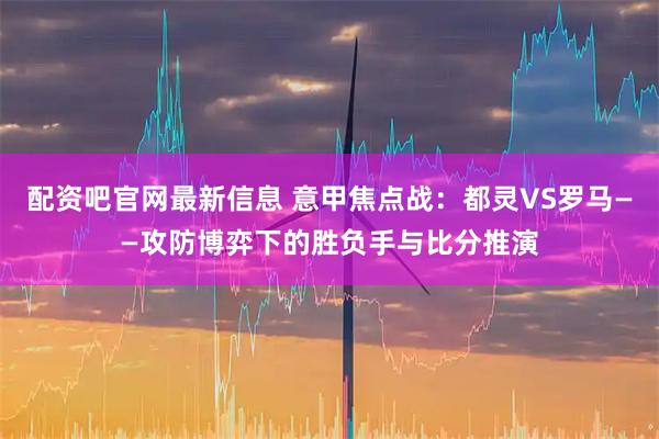 配资吧官网最新信息 意甲焦点战：都灵VS罗马——攻防博弈下的胜负手与比分推演