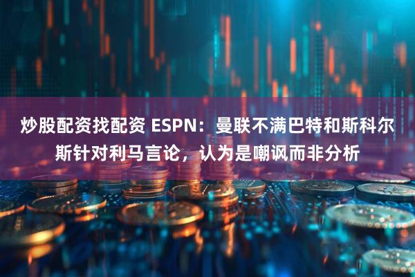 炒股配资找配资 ESPN：曼联不满巴特和斯科尔斯针对利马言论，认为是嘲讽而非分析