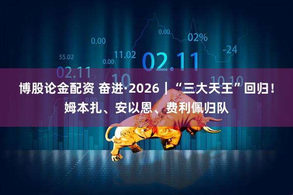 博股论金配资 奋进·2026｜“三大天王”回归！姆本扎、安以恩、费利佩归队