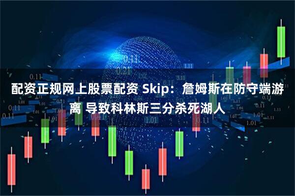 配资正规网上股票配资 Skip：詹姆斯在防守端游离 导致科林斯三分杀死湖人