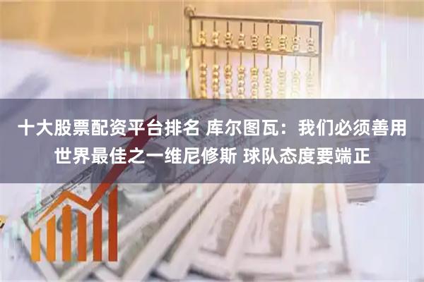 十大股票配资平台排名 库尔图瓦：我们必须善用世界最佳之一维尼修斯 球队态度要端正