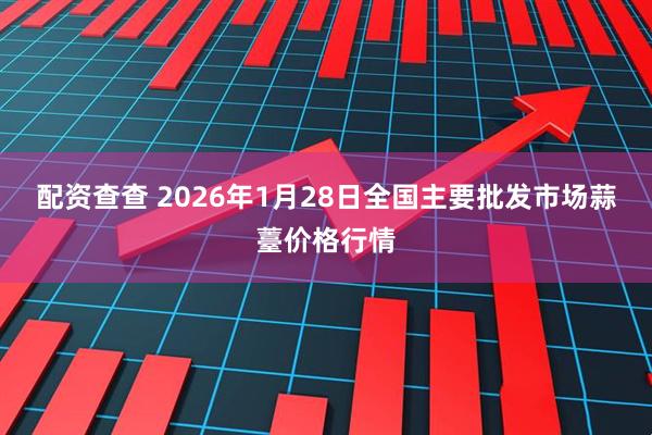配资查查 2026年1月28日全国主要批发市场蒜薹价格行情