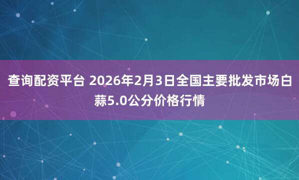 查询配资平台 2026年2月3日全国主要批发市场白蒜5.0公分价格行情