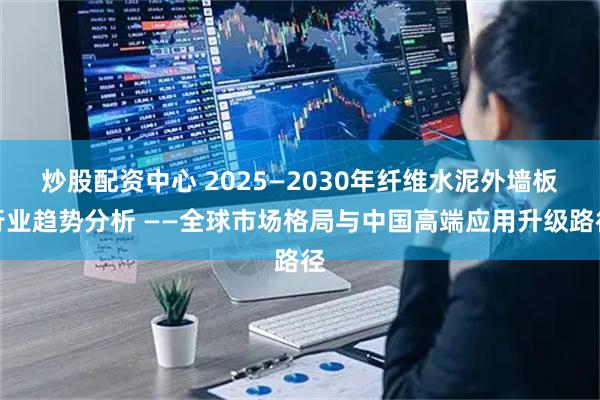 炒股配资中心 2025—2030年纤维水泥外墙板行业趋势分析 ——全球市场格局与中国高端应用升级路径