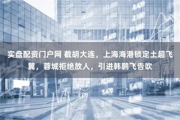 实盘配资门户网 截胡大连，上海海港锁定土超飞翼，蓉城拒绝放人，引进韩鹏飞告吹