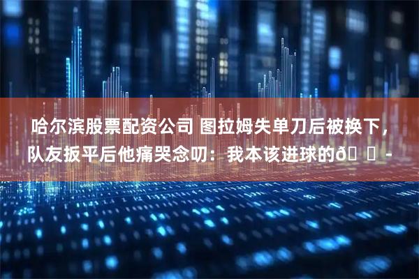 哈尔滨股票配资公司 图拉姆失单刀后被换下，队友扳平后他痛哭念叨：我本该进球的😭