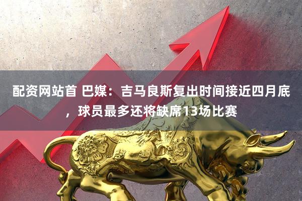 配资网站首 巴媒：吉马良斯复出时间接近四月底，球员最多还将缺席13场比赛
