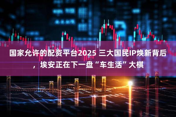 国家允许的配资平台2025 三大国民IP焕新背后，埃安正在下一盘“车生活”大棋