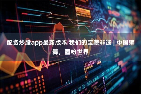 配资炒股app最新版本 我们的宝藏非遗 | 中国狮舞，圈粉世界