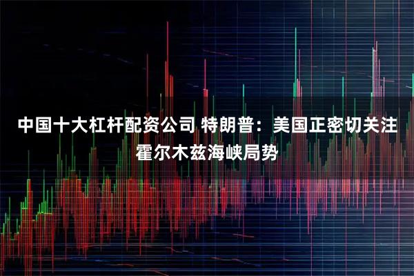 中国十大杠杆配资公司 特朗普：美国正密切关注霍尔木兹海峡局势