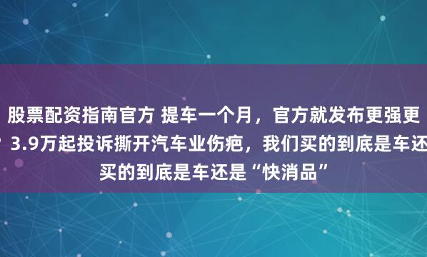 股票配资指南官方 提车一个月，官方就发布更强更便宜的新款？3.9万起投诉撕开汽车业伤疤，我们买的到底是车还是“快消品”