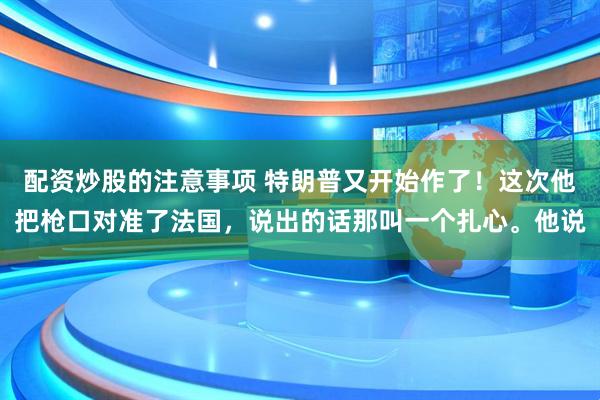 配资炒股的注意事项 特朗普又开始作了！这次他把枪口对准了法国，说出的话那叫一个扎心。他说