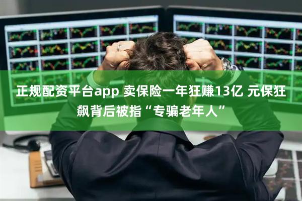 正规配资平台app 卖保险一年狂赚13亿 元保狂飙背后被指“专骗老年人”