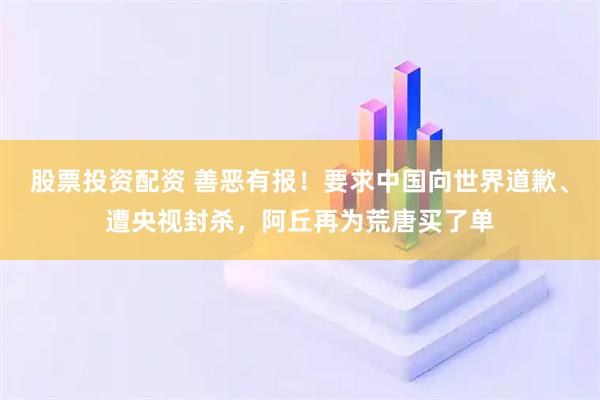股票投资配资 善恶有报！要求中国向世界道歉、遭央视封杀，阿丘再为荒唐买了单