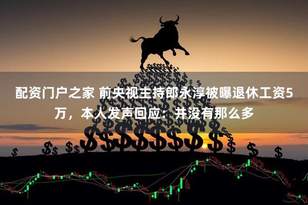 配资门户之家 前央视主持郎永淳被曝退休工资5万，本人发声回应：并没有那么多