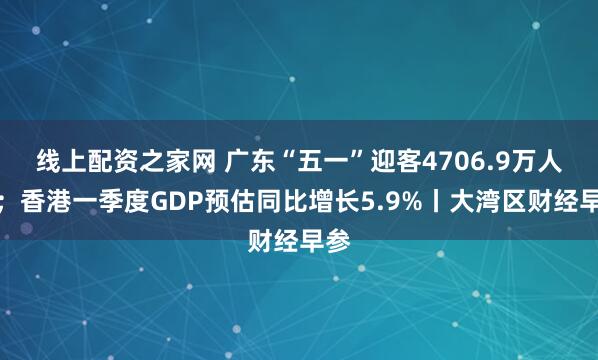 线上配资之家网 广东“五一”迎客4706.9万人次；香港一季度GDP预估同比增长5.9%丨大湾区财经早参