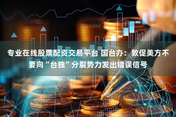 专业在线股票配资交易平台 国台办：敦促美方不要向“台独”分裂势力发出错误信号