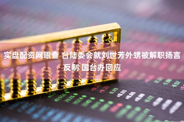 实盘配资网眼查 台陆委会就刘世芳外甥被解职扬言反制 国台办回应