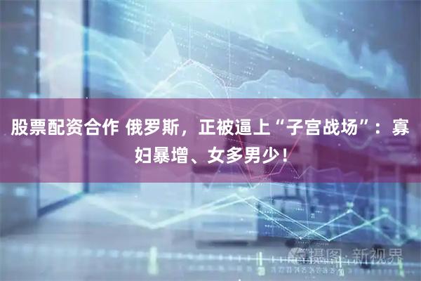 股票配资合作 俄罗斯，正被逼上“子宫战场”：寡妇暴增、女多男少！