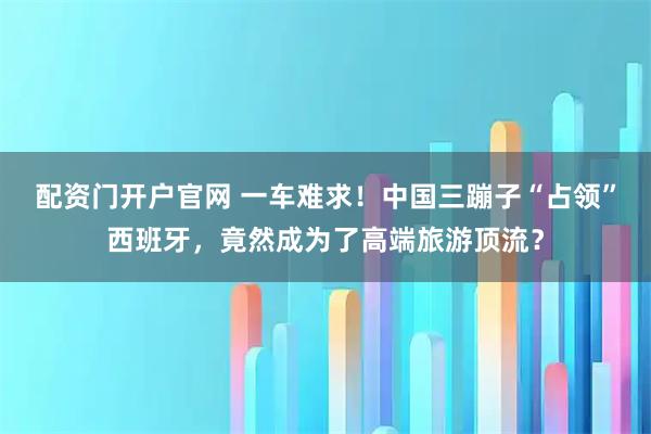 配资门开户官网 一车难求！中国三蹦子“占领”西班牙，竟然成为了高端旅游顶流？