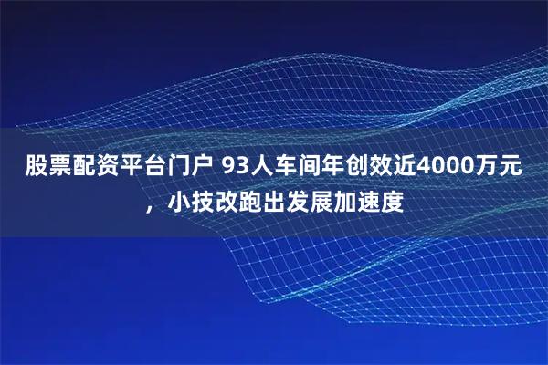 股票配资平台门户 93人车间年创效近4000万元，小技改跑出发展加速度