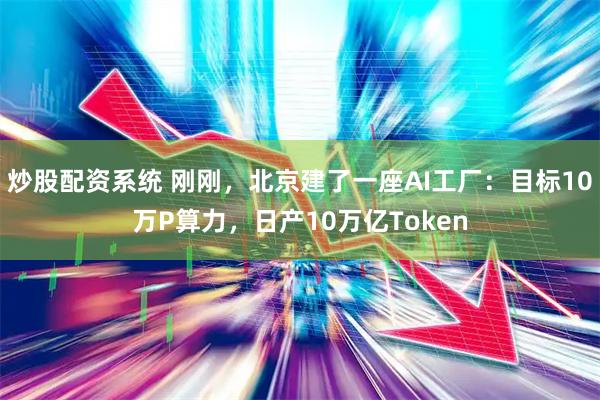 炒股配资系统 刚刚,北京建了一座AI工厂:目标10万P算力,日产10万亿Token