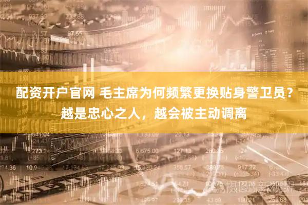 配资开户官网 毛主席为何频繁更换贴身警卫员？越是忠心之人，越会被主动调离