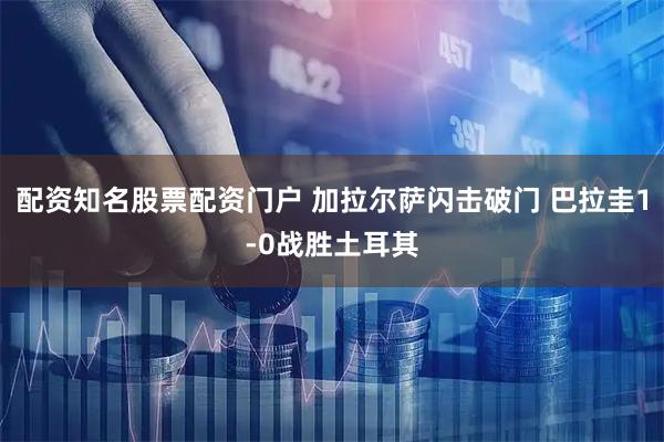 配资知名股票配资门户 加拉尔萨闪击破门 巴拉圭1-0战胜土耳其